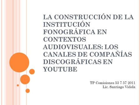 LA CONSTRUCCIÓN DE LA INSTITUCIÓN FONOGRÁFICA EN CONTEXTOS AUDIOVISUALES: LOS CANALES DE COMPAÑÍAS DISCOGRÁFICAS EN YOUTUBE TP Comisiones 53 7 57 2011.