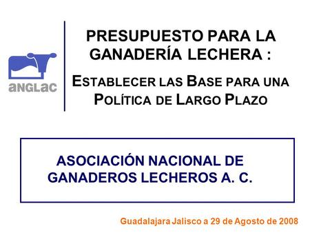 PRESUPUESTO PARA LA GANADERÍA LECHERA : E STABLECER LAS B ASE PARA UNA P OLÍTICA DE L ARGO P LAZO ASOCIACIÓN NACIONAL DE GANADEROS LECHEROS A. C. Guadalajara.