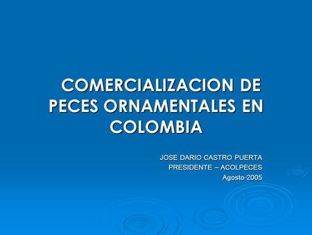 COMERCIALIZACION DE PECES ORNAMENTALES EN COLOMBIA COMERCIALIZACION DE PECES ORNAMENTALES EN COLOMBIA JOSE DARIO CASTRO PUERTA PRESIDENTE – ACOLPECES Agosto-2005.