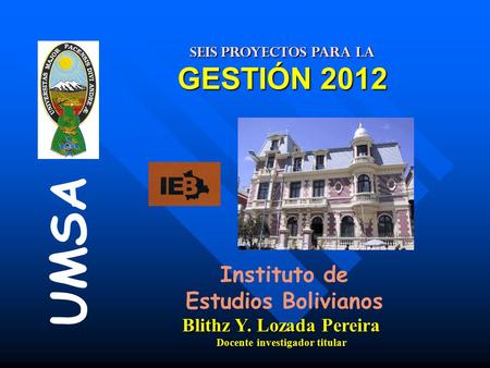 SEIS PROYECTOS PARA LA GESTIÓN 2012 Instituto de Estudios Bolivianos UMSA Blithz Y. Lozada Pereira Docente investigador titular.