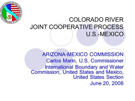 COLORADO RIVER JOINT COOPERATIVE PROCESS U.S.-MEXICO ARIZONA-MEXICO COMMISSION Carlos Marin, U.S. Commissioner International Boundary and Water Commission,