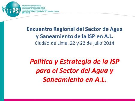 Encuentro Regional del Sector de Agua y Saneamiento de la ISP en A.L. Ciudad de Lima, 22 y 23 de julio 2014 Política y Estrategia de la ISP para el Sector.