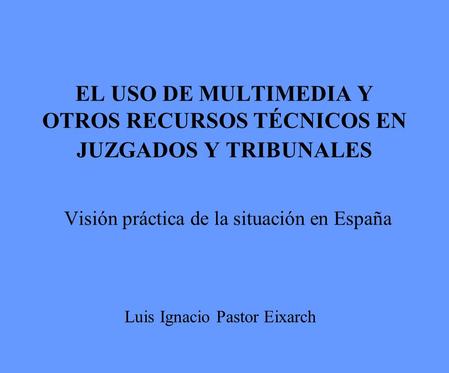 EL USO DE MULTIMEDIA Y OTROS RECURSOS TÉCNICOS EN JUZGADOS Y TRIBUNALES Visión práctica de la situación en España Luis Ignacio Pastor Eixarch.