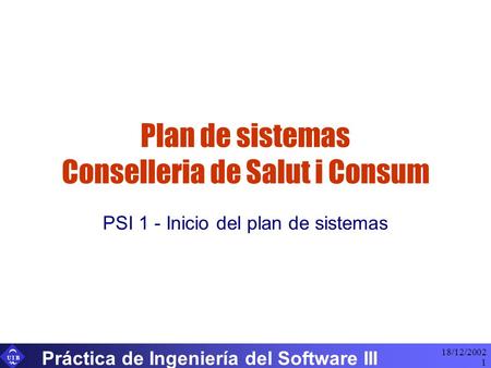 U I B 18/12/2002 Práctica de Ingeniería del Software III 1 Plan de sistemas Conselleria de Salut i Consum PSI 1 - Inicio del plan de sistemas.
