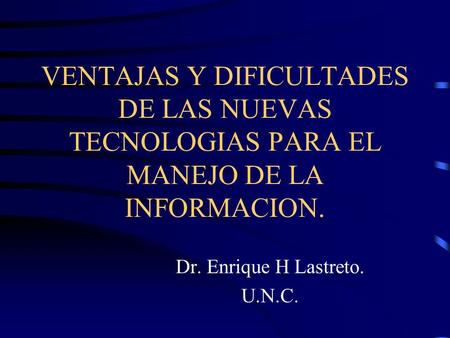 VENTAJAS Y DIFICULTADES DE LAS NUEVAS TECNOLOGIAS PARA EL MANEJO DE LA INFORMACION. Dr. Enrique H Lastreto. U.N.C.