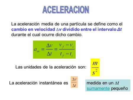 ACELERACION La aceleración media de una partícula se define como el cambio en velocidad v dividido entre el intervalo Δt durante el cual ocurre dicho.