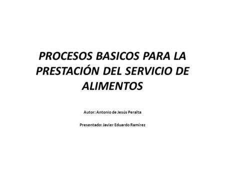 PROCESOS BASICOS PARA LA PRESTACIÓN DEL SERVICIO DE ALIMENTOS Autor: Antonio de Jesús Peralta Presentado: Javier Eduardo Ramírez.