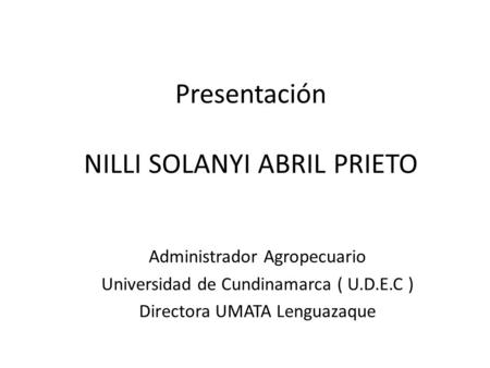Presentación NILLI SOLANYI ABRIL PRIETO Administrador Agropecuario Universidad de Cundinamarca ( U.D.E.C ) Directora UMATA Lenguazaque.