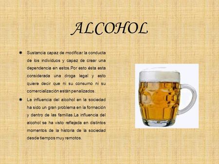 ALCOHOL Sustancia capaz de modificar la conducta de los individuos y capaz de crear una dependencia en estos.Por esto ésta esta considerada una droga legal.