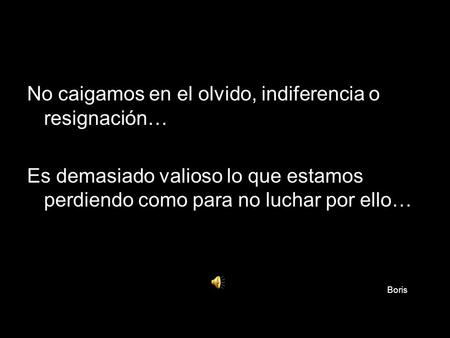 No caigamos en el olvido, indiferencia o resignación… Es demasiado valioso lo que estamos perdiendo como para no luchar por ello… Boris.