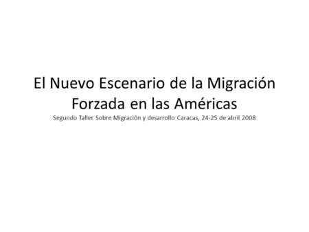 El Nuevo Escenario de la Migración Forzada en las Américas Segundo Taller Sobre Migración y desarrollo Caracas, 24-25 de abril 2008.