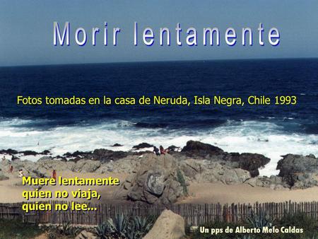 Morir lentamente Fotos tomadas en la casa de Neruda, Isla Negra, Chile 1993 Muere lentamente quien no viaja, quien no lee... . Un pps de Alberto Melo Caldas.