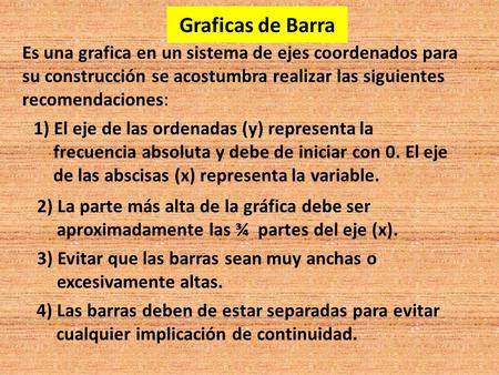 Graficas de Barra Es una grafica en un sistema de ejes coordenados para su construcción se acostumbra realizar las siguientes recomendaciones: 1) El eje.