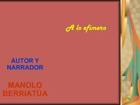 AUTOR Y NARRADOR MANOLO BERRIATÚA A lo efímero Cómo me gusta amarte sin futuro, sin un mañana en ciernes, sin proyectos. Ajenos al soñar y al tener miedo,