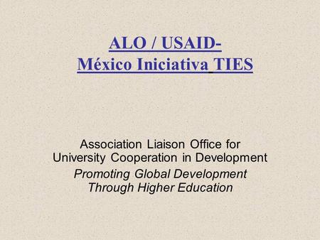 ALO / USAID- México Iniciativa TIES Association Liaison Office for University Cooperation in Development Promoting Global Development Through Higher Education.