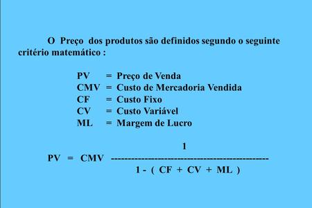 O Preço dos produtos são definidos segundo o seguinte critério matemático : PV = Preço de Venda CMV= Custo de Mercadoria Vendida CF= Custo Fixo CV= Custo.