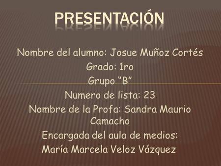 Nombre del alumno: Josue Muñoz Cortés Grado: 1ro Grupo “B” Numero de lista: 23 Nombre de la Profa: Sandra Maurio Camacho Encargada del aula de medios: