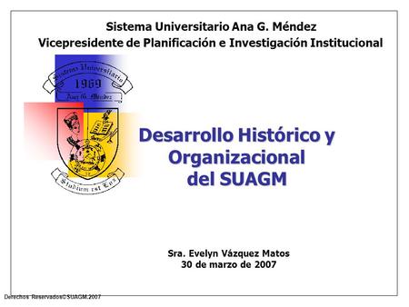 Derechos Reservados©SUAGM.2007 Desarrollo Histórico y Organizacional del SUAGM Sistema Universitario Ana G. Méndez Vicepresidente de Planificación e Investigación.