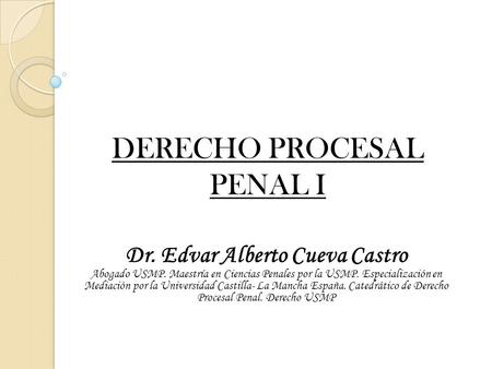 DERECHO PROCESAL PENAL I Dr. Edvar Alberto Cueva Castro Abogado USMP. Maestría en Ciencias Penales por la USMP. Especialización en Mediación por la Universidad.