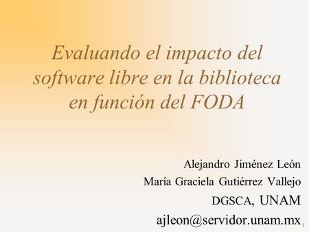 Evaluando el impacto del software libre en la biblioteca en función del FODA Alejandro Jiménez León María Graciela Gutiérrez Vallejo DGSCA, UNAM ajleon@servidor.unam.mx.