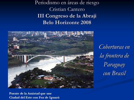 Periodismo en áreas de riesgo Cristian Cantero III Congreso de la Abraji Belo Horizonte 2008 Puente de la Amistad que une Ciudad del Este con Foz de Iguazú.