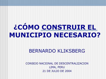 ¿CÓMO CONSTRUIR EL MUNICIPIO NECESARIO? BERNARDO KLIKSBERG CONSEJO NACIONAL DE DESCENTRALIZACION LIMA, PERU 21 DE JULIO DE 2004.