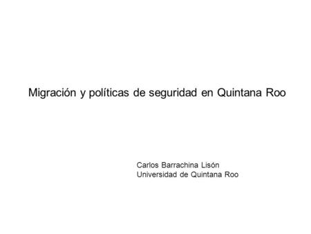 Migración y políticas de seguridad en Quintana Roo Carlos Barrachina Lisón Universidad de Quintana Roo.