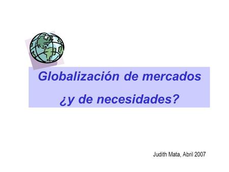 Globalización de mercados ¿y de necesidades? Judith Mata, Abril 2007.