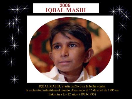 IQBAL MASIH, mártir católico en la lucha contra la esclavitud infantil en el mundo. Asesinado el 16 de abril de 1995 en Pakistán a los 12 años. (1983-1995)