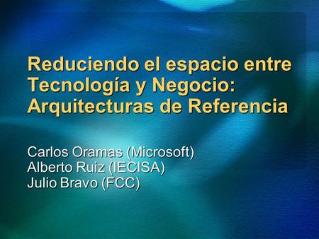 Reduciendo el espacio entre Tecnología y Negocio: Arquitecturas de Referencia Carlos Oramas (Microsoft) Alberto Ruiz (IECISA) Julio Bravo (FCC)