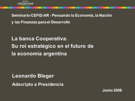 Leonardo Bleger Adscripto a Presidencia Junio 2006 Seminario CEFID-AR - Pensando la Economía, la Nación y las Finanzas para el Desarrollo La banca Cooperativa.
