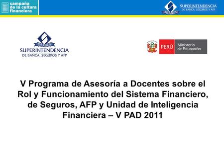   V Programa de Asesoría a Docentes sobre el Rol y Funcionamiento del Sistema Financiero, de Seguros, AFP y Unidad de Inteligencia Financiera – V PAD 2011.