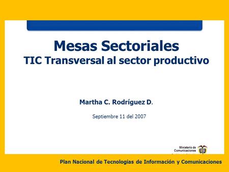Martha C. Rodríguez D. Septiembre 11 del 2007 Mesas Sectoriales TIC Transversal al sector productivo Plan Nacional de Tecnologías de Información y Comunicaciones.