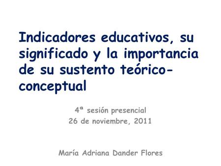 Indicadores educativos, su significado y la importancia de su sustento teórico- conceptual 4ª sesión presencial 26 de noviembre, 2011 María Adriana Dander.