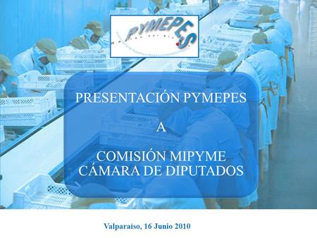Valparaíso, 16 Junio 2010 PRESENTACIÓN PYMEPES A COMISIÓN MIPYME CÁMARA DE DIPUTADOS.