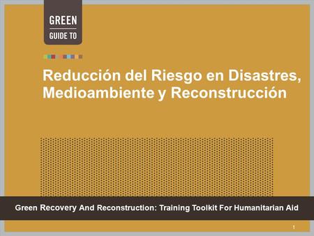 Green Recovery And Reconstruction: Training Toolkit For Humanitarian Aid 1 Reducción del Riesgo en Disastres, Medioambiente y Reconstrucción.