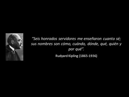 “Seis honrados servidores me enseñaron cuanto sé; sus nombres son cómo, cuándo, dónde, qué, quién y por qué”. Rudyard Kipling (1865-1936)