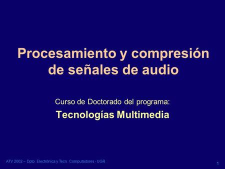 ATV 2002 – Dpto. Electrónica y Tecn. Computadores - UGR 1 Procesamiento y compresión de señales de audio Curso de Doctorado del programa: Tecnologías Multimedia.