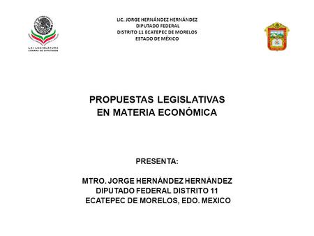 LIC. JORGE HERNÁNDEZ HERNÁNDEZ DIPUTADO FEDERAL DISTRITO 11 ECATEPEC DE MORELOS ESTADO DE MÉXICO PROPUESTAS LEGISLATIVAS EN MATERIA ECONÓMICA PRESENTA: