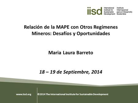 Relación de la MAPE con Otros Regímenes Mineros: Desafíos y Oportunidades Maria Laura Barreto 18 – 19 de Septiembre, 2014 www.iisd.org ©2014 The International.