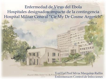 Enfermedad de Virus del Ebola Hospitales designados: impacto de la contingencia Hospital Militar Central “Cir My Dr Cosme Argerich” Tcnl Enf Prof Silvia.