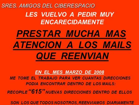 SRES. AMIGOS DEL CIBERESPACIO LES VUELVO A PEDIR MUY ENCARECIDAMENTE PRESTAR MUCHA MAS ATENCION A LOS MAILS QUE REENVIAN EN EL MES MARZO DE 2008 ME TOME.