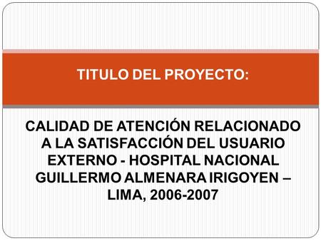 TITULO DEL PROYECTO: CALIDAD DE ATENCIÓN RELACIONADO A LA SATISFACCIÓN DEL USUARIO EXTERNO - HOSPITAL NACIONAL GUILLERMO ALMENARA IRIGOYEN – LIMA, 2006-2007.