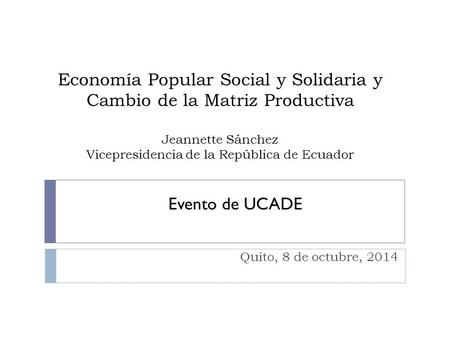 Economía Popular Social y Solidaria y Cambio de la Matriz Productiva Jeannette Sánchez Vicepresidencia de la República de Ecuador Evento de UCADE Quito,