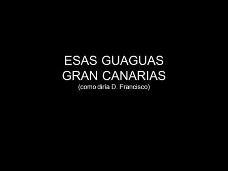ESAS GUAGUAS GRAN CANARIAS (como diría D. Francisco)