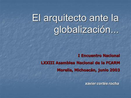 El arquitecto ante la globalización... I Encuentro Nacional LXXIII Asamblea Nacional de la FCARM Morelia, Michoacán, junio 2003 xavier cortés rocha.