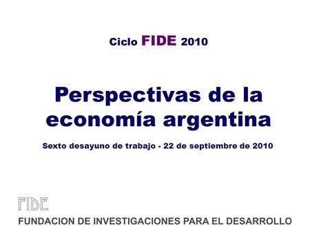 Ciclo FIDE 2010 Perspectivas de la economía argentina Sexto desayuno de trabajo - 22 de septiembre de 2010.