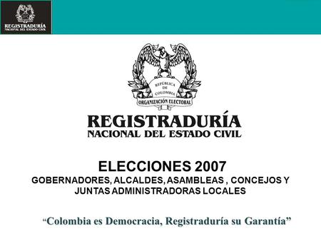 ELECCIONES 2007 GOBERNADORES, ALCALDES, ASAMBLEAS , CONCEJOS Y JUNTAS ADMINISTRADORAS LOCALES “Colombia es Democracia, Registraduría su Garantía” 1.