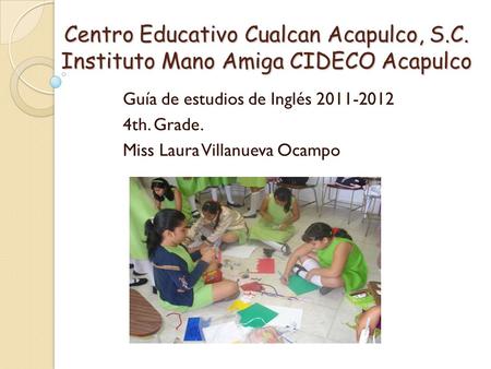 Centro Educativo Cualcan Acapulco, S.C. Instituto Mano Amiga CIDECO Acapulco Guía de estudios de Inglés 2011-2012 4th. Grade. Miss Laura Villanueva Ocampo.