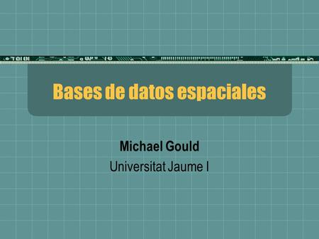 Bases de datos espaciales Michael Gould Universitat Jaume I.